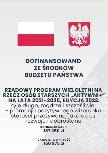 Plakat: Dofinansowano ze środków budżetu państwa. Rządowy program wieloletni na rzecz osób starszych "Aktywni +" na lata 2021-2025, edycja 2022 
"Żyję długo, mądrze i szczęśliwie!" - promocja pozytywnego wizerunku starości przeżywanej jako okres rozwoju i dobrostanu. 

dofinansowanie: 137 250zł
całkowita wartość: 150 975zł